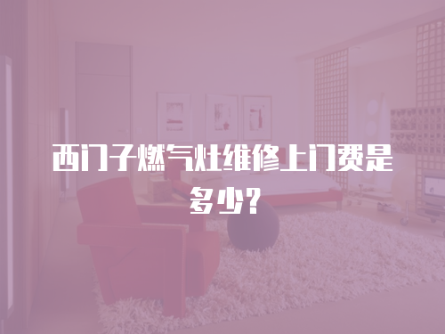 西門子燃氣灶維修上門費是多少？