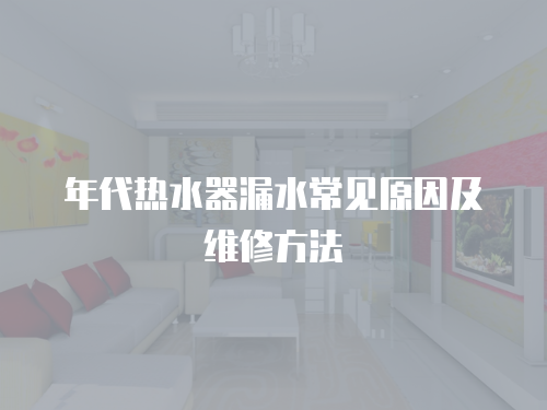 年代熱水器漏水常見原因及維修方法