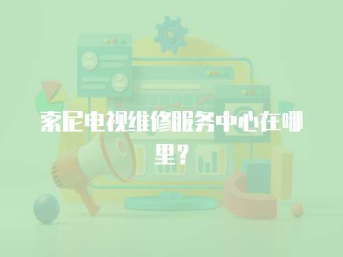 索尼電視維修服務中心在哪里？