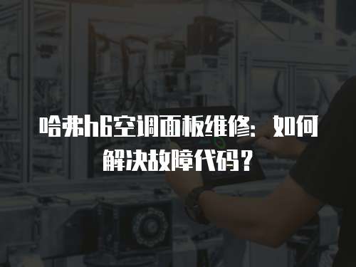 哈弗h6空調面板維修：如何解決故障代碼？