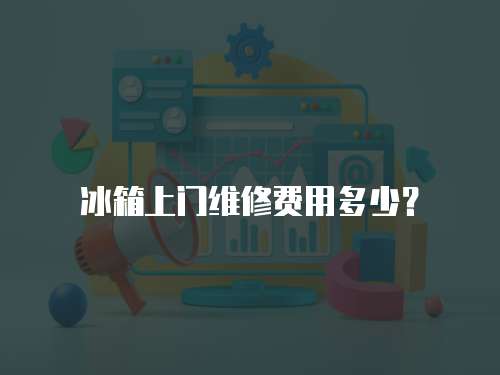冰箱上門維修費用多少？