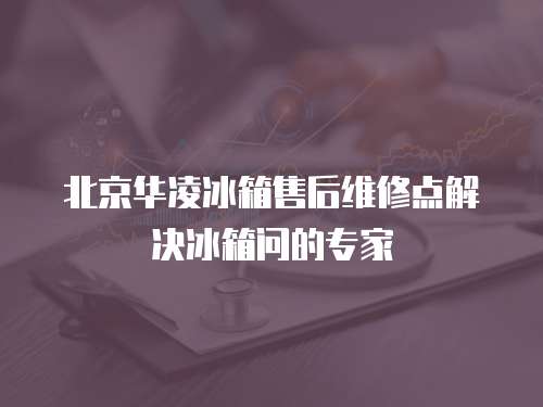 北京華凌冰箱售后維修點解決冰箱問的專家