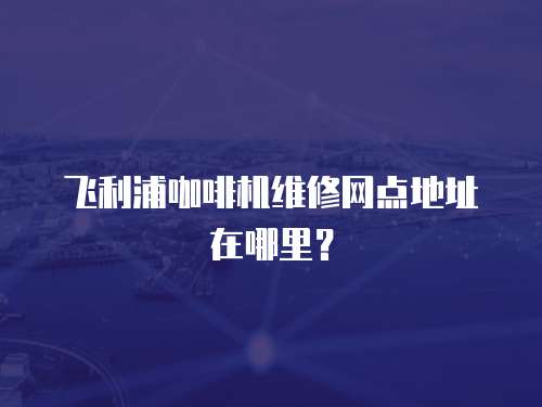 飛利浦咖啡機維修網點地址在哪里？