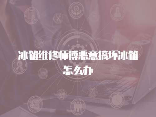 冰箱維修師傅惡意搞壞冰箱怎么辦