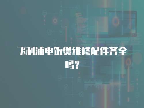 飛利浦電飯煲維修配件齊全嗎？