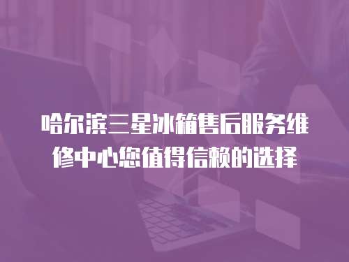 哈爾濱三星冰箱售后服務(wù)維修中心您值得信賴的選擇