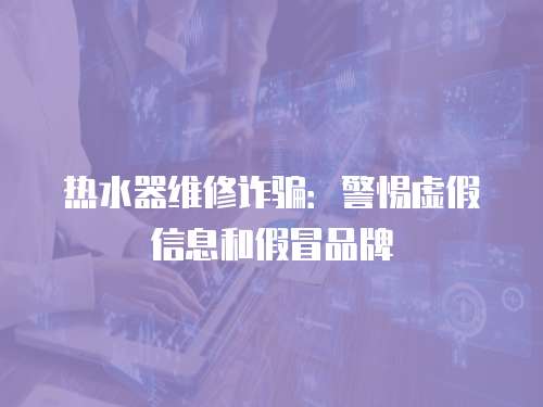 熱水器維修詐騙：警惕虛假信息和假冒品牌