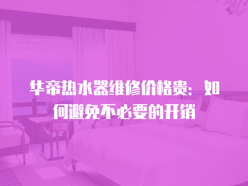 華帝熱水器維修價(jià)格貴：如何避免不必要的開(kāi)銷