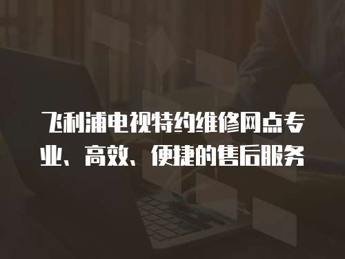 飛利浦電視特約維修網點專業(yè)、高效、便捷的售后服務