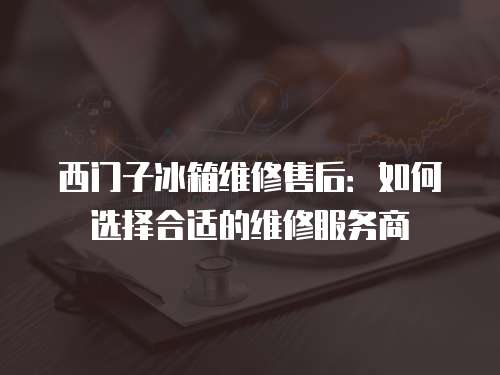 西門子冰箱維修售后：如何選擇合適的維修服務商