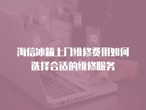 海信冰箱上門維修費用如何選擇合適的維修服務