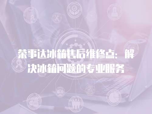 榮事達(dá)冰箱售后維修點(diǎn)：解決冰箱問題的專業(yè)服務(wù)
