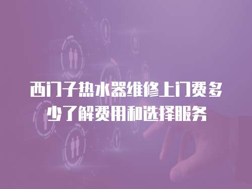 西門子熱水器維修上門費多少了解費用和選擇服務