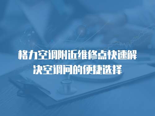 格力空調附近維修點快速解決空調問的便捷選擇