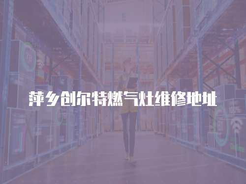 萍鄉(xiāng)創(chuàng)爾特燃?xì)庠罹S修地址