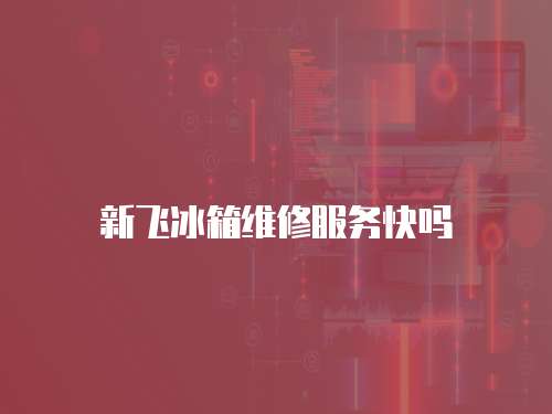 新飛冰箱維修服務快嗎