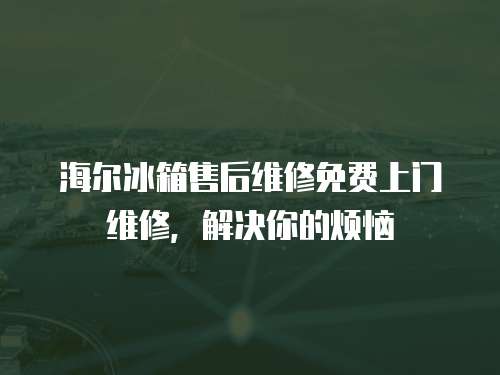 海爾冰箱售后維修免費上門維修，解決你的煩惱