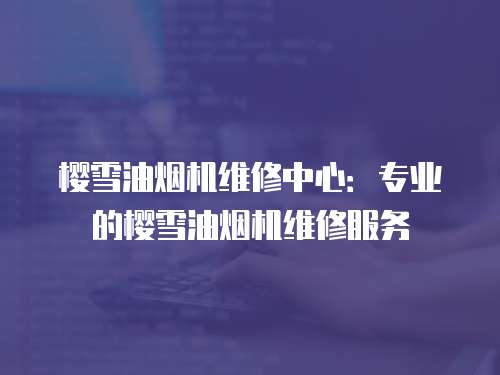 櫻雪油煙機維修中心：專業的櫻雪油煙機維修服務