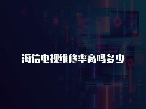 海信電視維修率高嗎多少