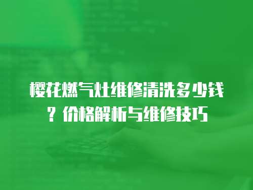 櫻花燃?xì)庠罹S修清洗多少錢？價格解析與維修技巧