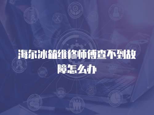 海爾冰箱維修師傅查不到故障怎么辦