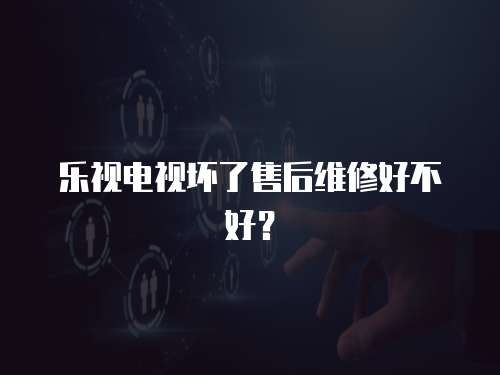 樂視電視壞了售后維修好不好？