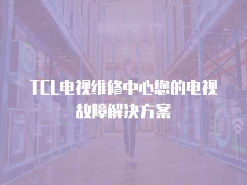 TCL電視維修中心您的電視故障解決方案