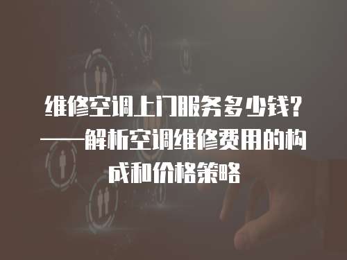維修空調上門服務多少錢？——解析空調維修費用的構成和價格策略
