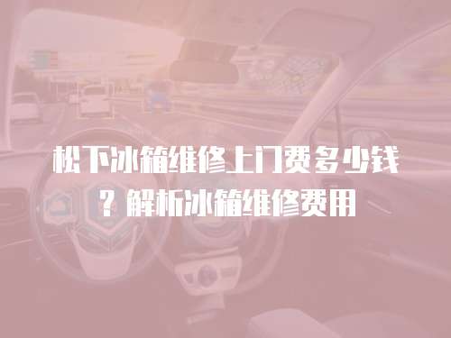 松下冰箱維修上門費(fèi)多少錢？解析冰箱維修費(fèi)用