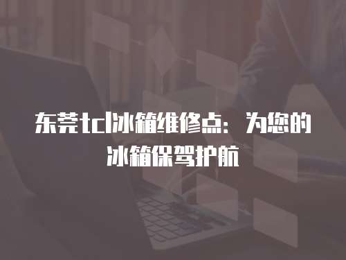 東莞tcl冰箱維修點：為您的冰箱保駕護航