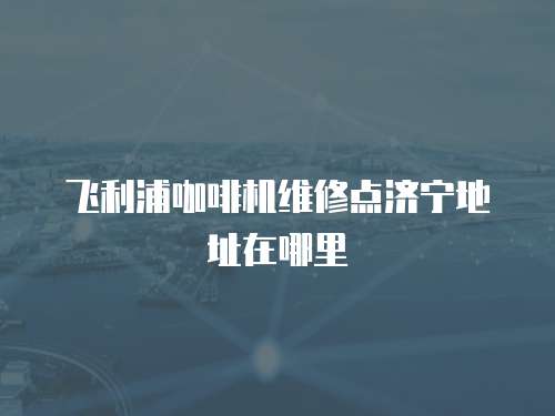 飛利浦咖啡機維修點濟寧地址在哪里