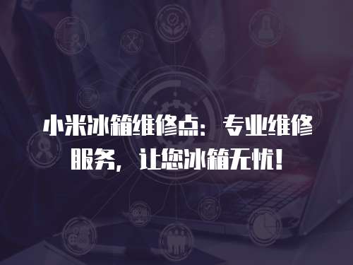 小米冰箱維修點：專業維修服務，讓您冰箱無憂！