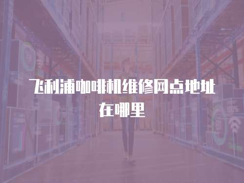 飛利浦咖啡機維修網點地址在哪里
