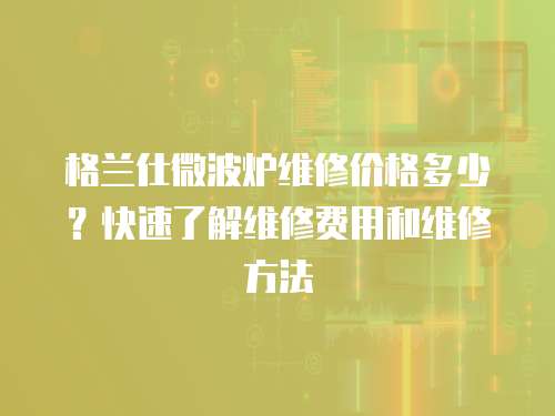 格蘭仕微波爐維修價格多少？快速了解維修費用和維修方法
