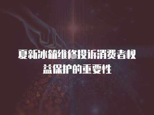 夏新冰箱維修投訴消費者權益保護的重要性