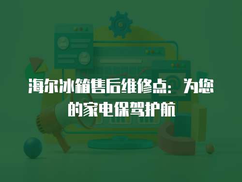 海爾冰箱售后維修點：為您的家電保駕護航