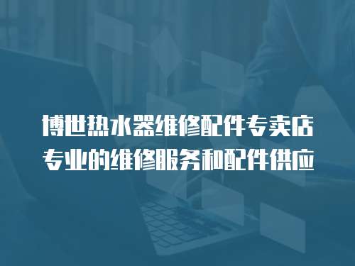 博世熱水器維修配件專賣店專業的維修服務和配件供應