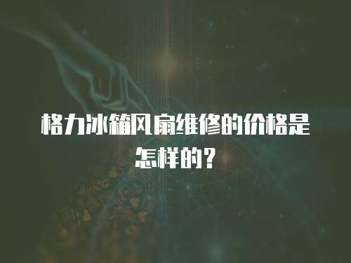 格力冰箱風扇維修的價格是怎樣的？