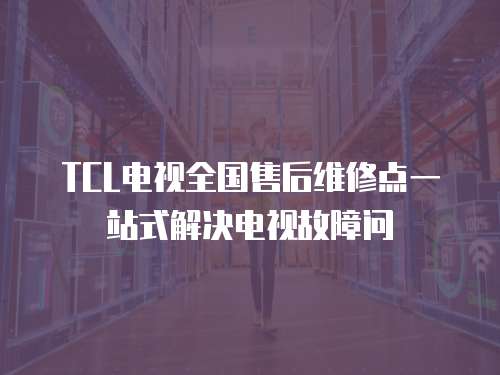 TCL電視全國售后維修點一站式解決電視故障問
