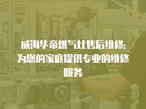 威海華帝燃氣灶售后維修：為您的家庭提供專業的維修服務