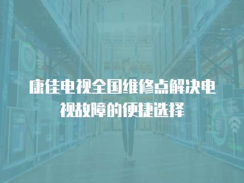 康佳電視全國維修點解決電視故障的便捷選擇