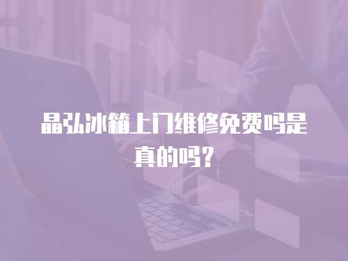 晶弘冰箱上門維修免費嗎是真的嗎？