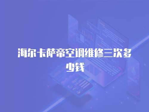 海爾卡薩帝空調維修三次多少錢