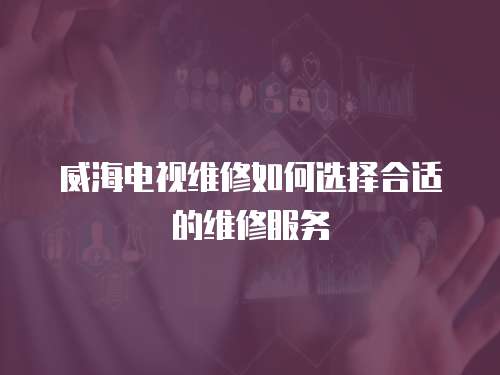 威海電視維修如何選擇合適的維修服務