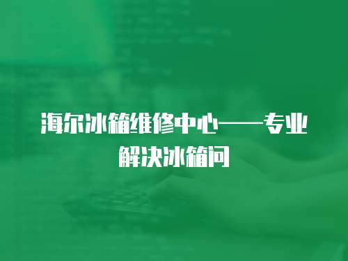 海爾冰箱維修中心——專業解決冰箱問