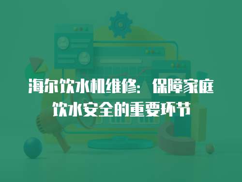 海爾飲水機維修：保障家庭飲水安全的重要環節