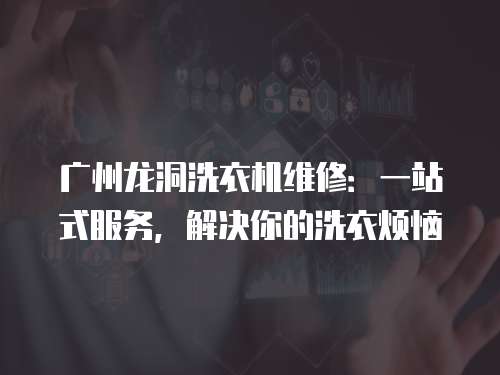 廣州龍洞洗衣機維修：一站式服務，解決你的洗衣煩惱