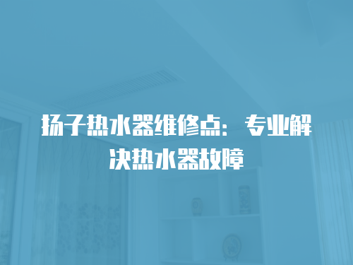 揚子熱水器維修點：專業解決熱水器故障