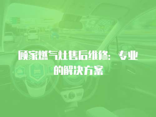顧家燃氣灶售后維修：專業的解決方案