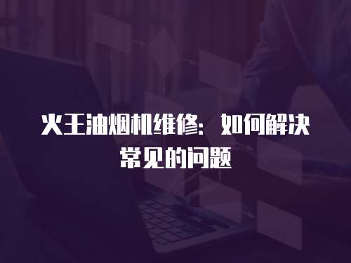 火王油煙機維修：如何解決常見的問題